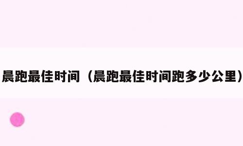 晨跑最佳时间（晨跑最佳时间跑多少公里）