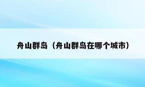 舟山群岛（舟山群岛在哪个城市）