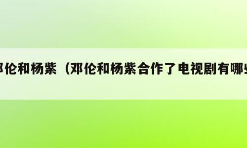 邓伦和杨紫（邓伦和杨紫合作了电视剧有哪些）