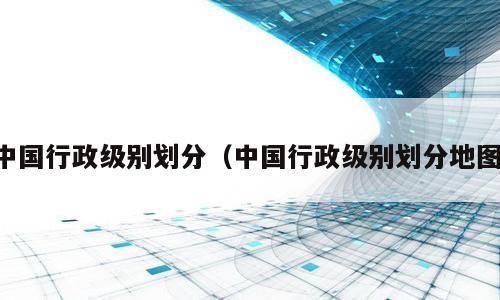 中国行政级别划分（中国行政级别划分地图）
