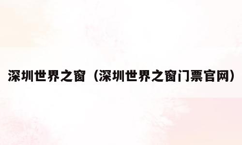 深圳世界之窗（深圳世界之窗门票官网）