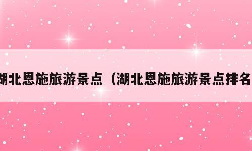 湖北恩施旅游景点（湖北恩施旅游景点排名）