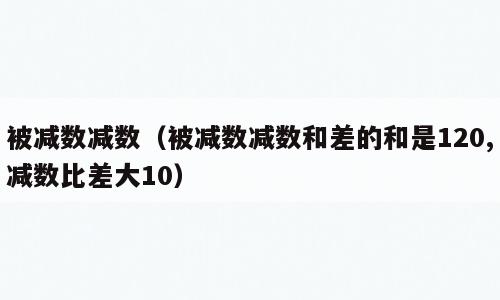 被减数减数（被减数减数和差的和是120,减数比差大10）