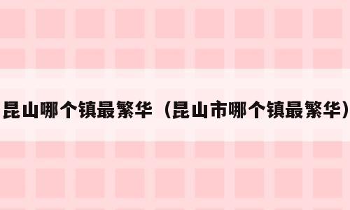 昆山哪个镇最繁华（昆山市哪个镇最繁华）