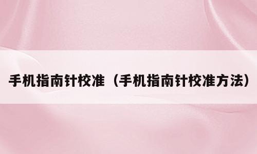 手机指南针校准（手机指南针校准方法）