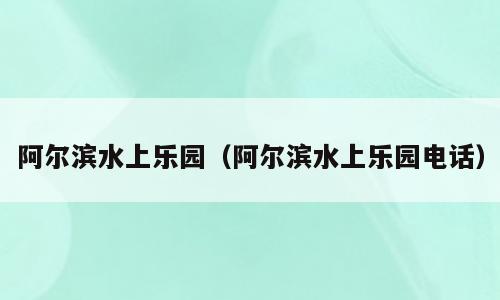 阿尔滨水上乐园（阿尔滨水上乐园电话）
