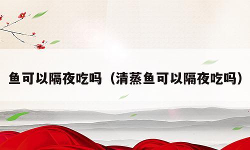 鱼可以隔夜吃吗（清蒸鱼可以隔夜吃吗）