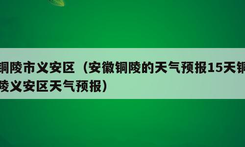 铜陵市义安区（安徽铜陵的天气预报15天铜陵义安区天气预报）