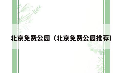 北京免费公园（北京免费公园推荐）