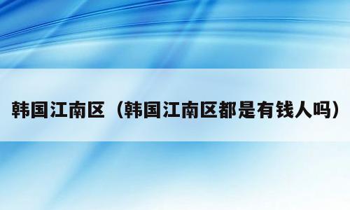 韩国江南区（韩国江南区都是有钱人吗）