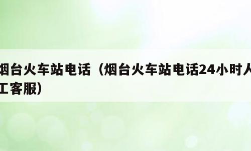 烟台火车站电话（烟台火车站电话24小时人工客服）