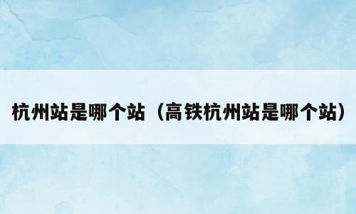 杭州站是哪个站（高铁杭州站是哪个站）