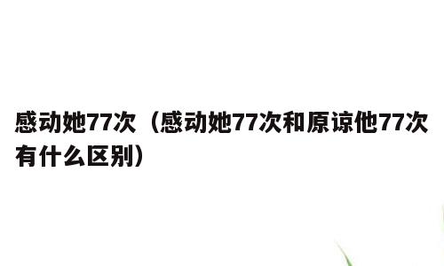 感动她77次（感动她77次和原谅他77次有什么区别）