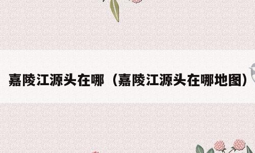 嘉陵江源头在哪（嘉陵江源头在哪地图）