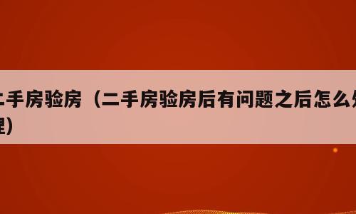 二手房验房（二手房验房后有问题之后怎么处理）