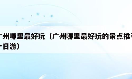 广州哪里最好玩（广州哪里最好玩的景点推荐一日游）