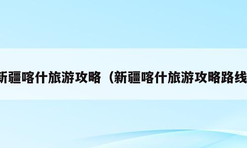 新疆喀什旅游攻略（新疆喀什旅游攻略路线）