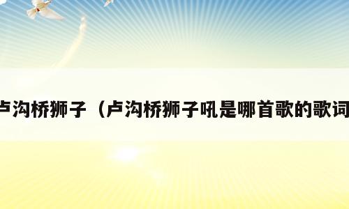 卢沟桥狮子（卢沟桥狮子吼是哪首歌的歌词）