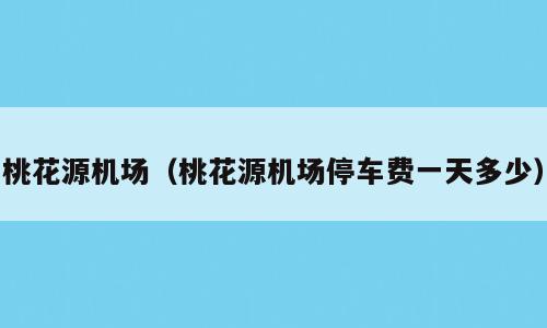 桃花源机场（桃花源机场停车费一天多少）