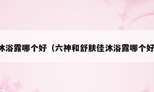 沐浴露哪个好（六神和舒肤佳沐浴露哪个好）