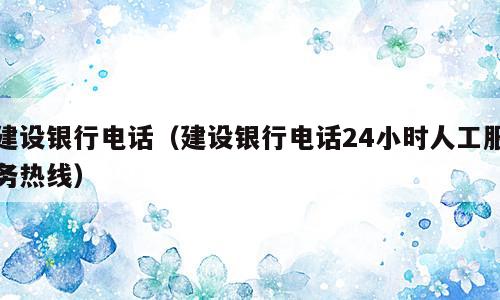 建设银行电话（建设银行电话24小时人工服务热线）