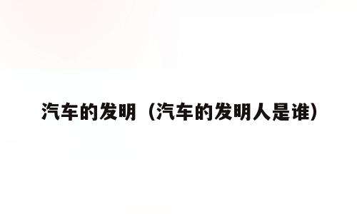 汽车的发明（汽车的发明人是谁）