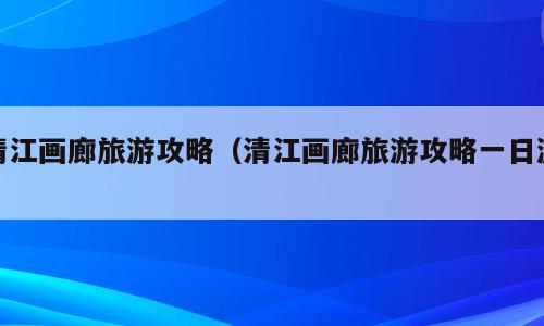 清江画廊旅游攻略（清江画廊旅游攻略一日游）