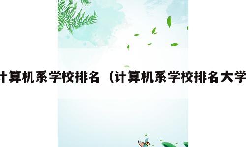 计算机系学校排名（计算机系学校排名大学）