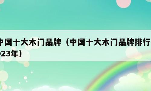 中国十大木门品牌（中国十大木门品牌排行2023年）
