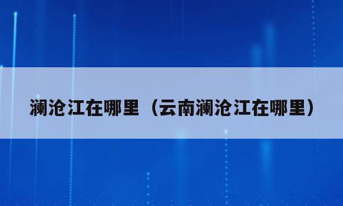 澜沧江在哪里（云南澜沧江在哪里）