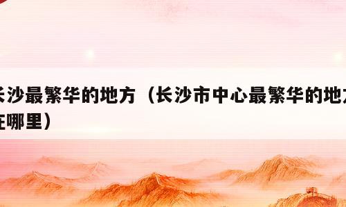 长沙最繁华的地方（长沙市中心最繁华的地方在哪里）