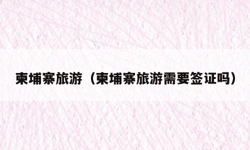 柬埔寨旅游（柬埔寨旅游需要签证吗）