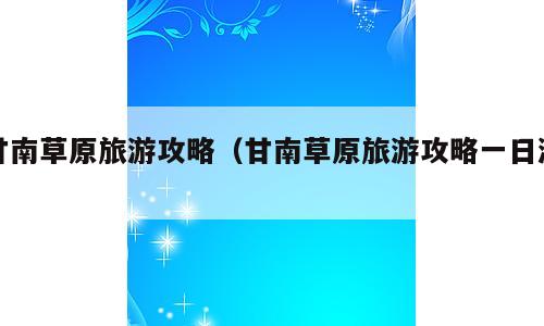 甘南草原旅游攻略（甘南草原旅游攻略一日游）
