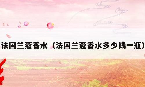 法国兰蔻香水（法国兰蔻香水多少钱一瓶）
