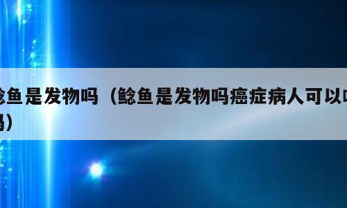 鲶鱼是发物吗（鲶鱼是发物吗癌症病人可以吃吗）