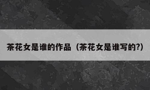 茶花女是谁的作品（茶花女是谁写的?）
