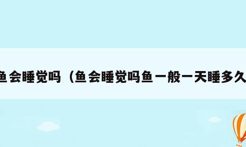 鱼会睡觉吗（鱼会睡觉吗鱼一般一天睡多久）