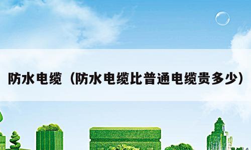 防水电缆（防水电缆比普通电缆贵多少）
