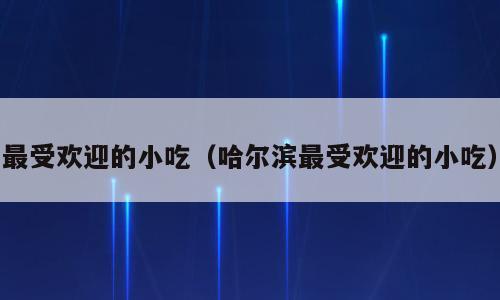 最受欢迎的小吃（哈尔滨最受欢迎的小吃）