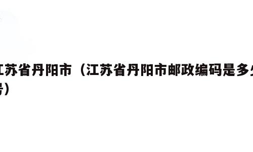 江苏省丹阳市（江苏省丹阳市邮政编码是多少号）