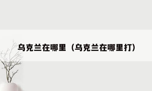乌克兰在哪里（乌克兰在哪里打）