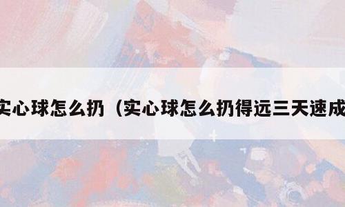 实心球怎么扔（实心球怎么扔得远三天速成）