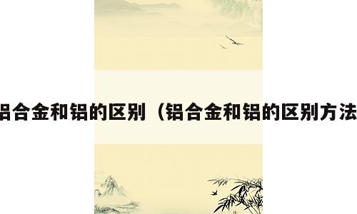 铝合金和铝的区别（铝合金和铝的区别方法）