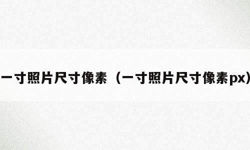 一寸照片尺寸像素（一寸照片尺寸像素px）