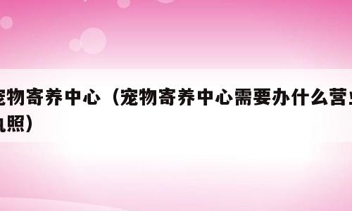 宠物寄养中心（宠物寄养中心需要办什么营业执照）