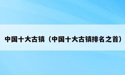 中国十大古镇（中国十大古镇排名之首）