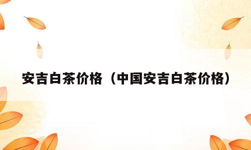 安吉白茶价格（中国安吉白茶价格）