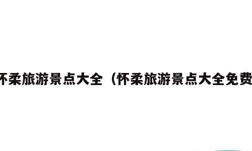 怀柔旅游景点大全（怀柔旅游景点大全免费）