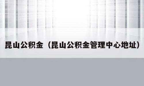 昆山公积金（昆山公积金管理中心地址）