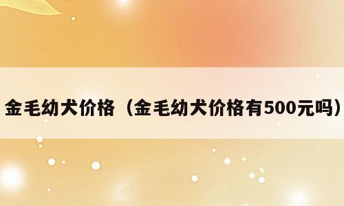 金毛幼犬价格（金毛幼犬价格有500元吗）